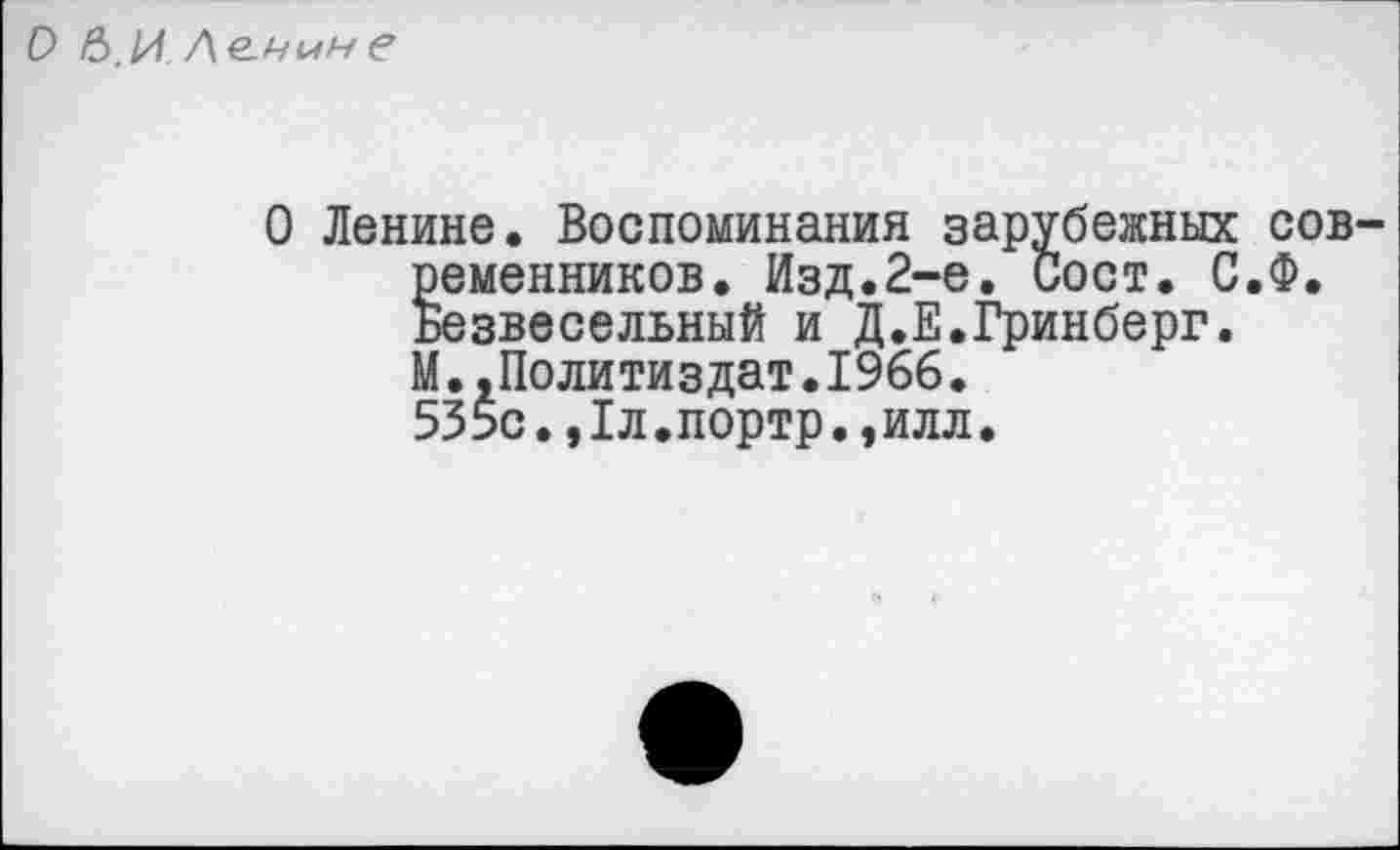 ﻿О 6.И /\е.чмне
О Ленине. Воспоминания зарубежных современников. Изд.2-е. Сост. С.Ф. Безвесельный и Д.Е.Гринберг. М.,Политиздат.1966. 535с.,1л.портр.,илл.